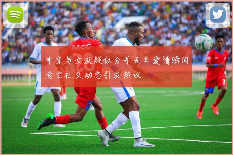 申京与女友疑似分手五年爱情瞬间清空社交动态引发热议