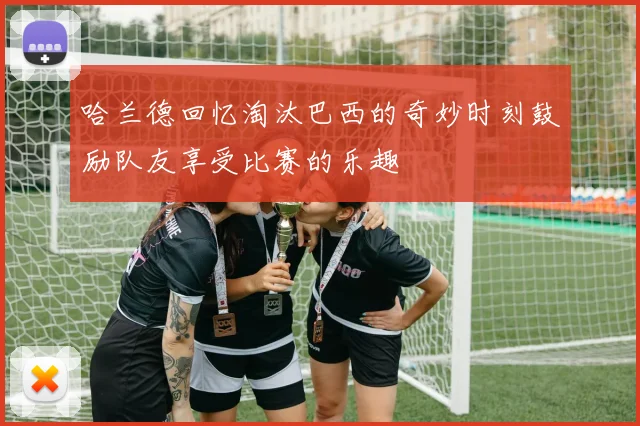 哈兰德回忆淘汰巴西的奇妙时刻鼓励队友享受比赛的乐趣