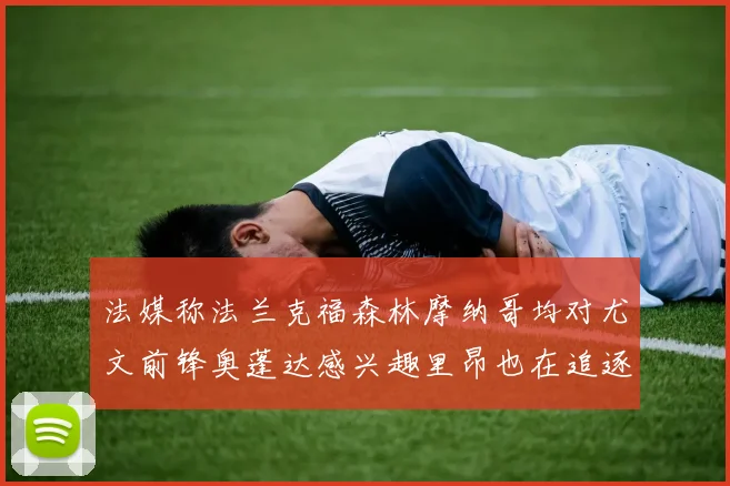法媒称法兰克福森林摩纳哥均对尤文前锋奥蓬达感兴趣里昂也在追逐他