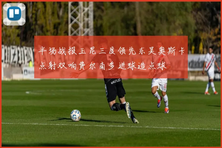 半场战报玉昆三度领先东吴奥斯卡点射双响费尔南多进球造点球