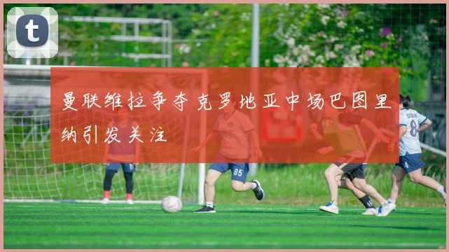 曼联维拉争夺克罗地亚中场巴图里纳引发关注
