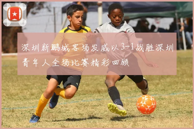 深圳新鹏城客场发威以3-1战胜深圳青年人全场比赛精彩回顾