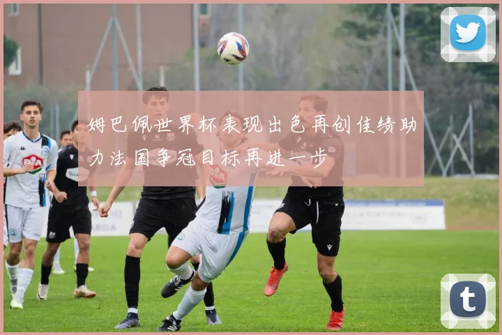 姆巴佩世界杯表现出色再创佳绩助力法国争冠目标再进一步