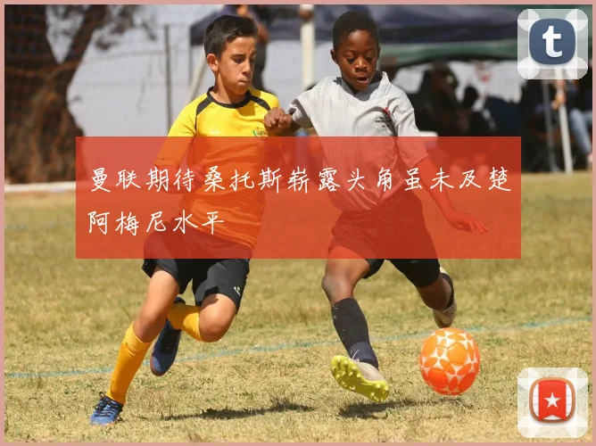 曼联期待桑托斯崭露头角虽未及楚阿梅尼水平