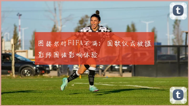图赫尔对FIFA不满：国歌仪式被摄影师围堵影响体验
