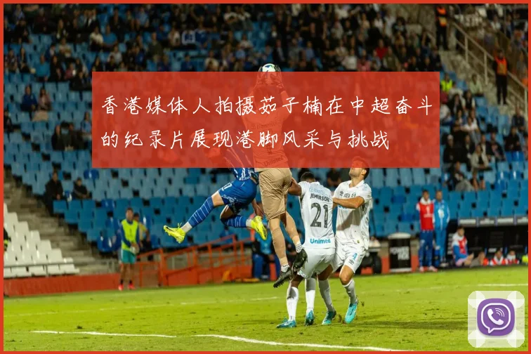香港媒体人拍摄茹子楠在中超奋斗的纪录片展现港脚风采与挑战