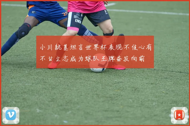 小川航基坦言世界杯表现不佳心有不甘立志成为球队王牌奋发向前