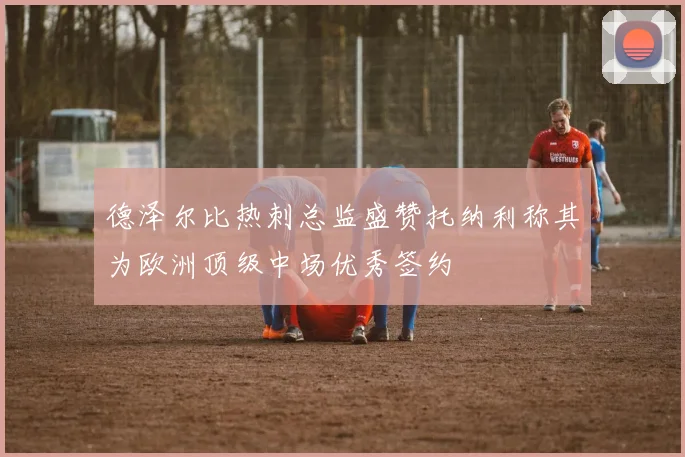 德泽尔比热刺总监盛赞托纳利称其为欧洲顶级中场优秀签约
