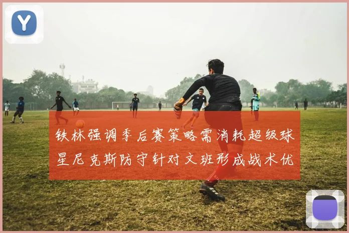 铁林强调季后赛策略需消耗超级球星尼克斯防守针对文班形成战术优势