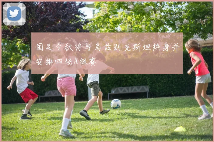 国足今秋将与乌兹别克斯坦热身并安排四场A级赛