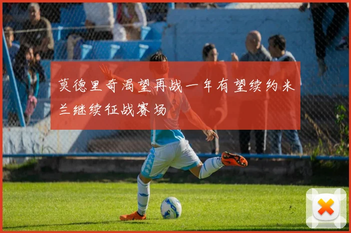 莫德里奇渴望再战一年有望续约米兰继续征战赛场