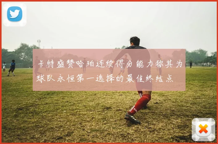 卡特盛赞哈珀连续得分能力称其为球队永恒第一选择的最佳终结点