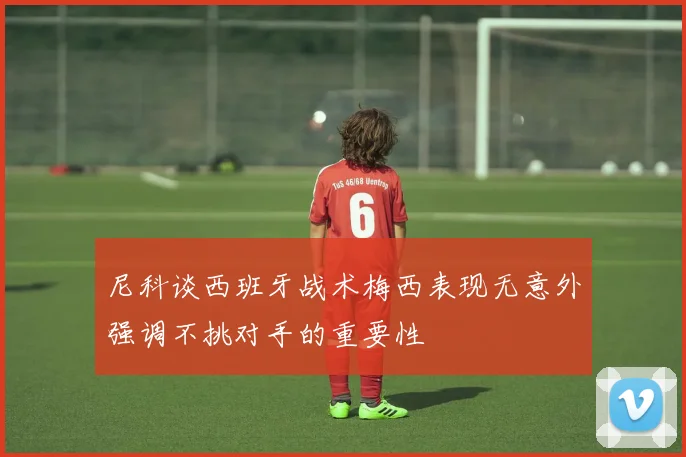 尼科谈西班牙战术梅西表现无意外强调不挑对手的重要性