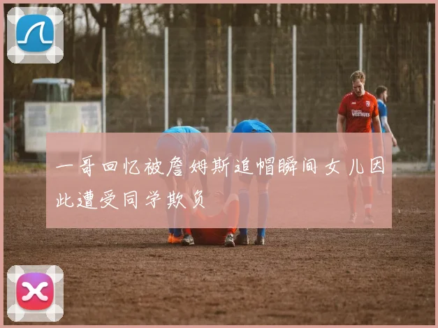 一哥回忆被詹姆斯追帽瞬间女儿因此遭受同学欺负