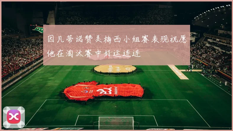 因凡蒂诺赞美梅西小组赛表现祝愿他在淘汰赛中好运连连