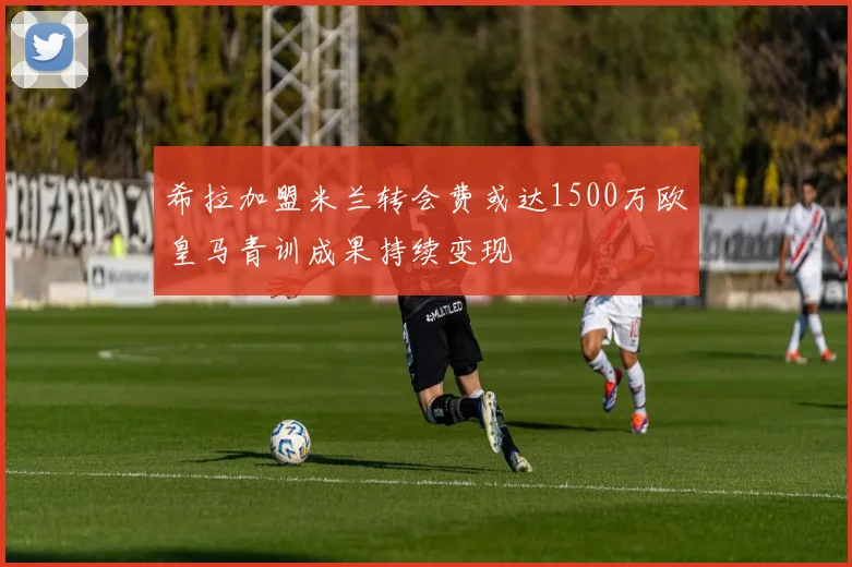 希拉加盟米兰转会费或达1500万欧皇马青训成果持续变现