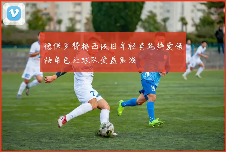 德保罗赞梅西依旧年轻奔跑热爱领袖角色让球队受益匪浅