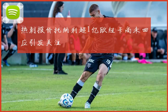 热刺报价托纳利超1亿欧纽卡尚未回应引发关注