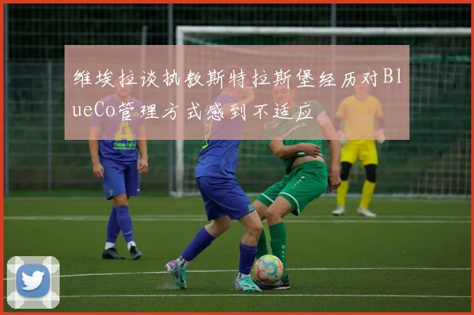 维埃拉谈执教斯特拉斯堡经历对BlueCo管理方式感到不适应
