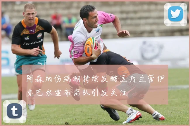 阿森纳伤病潮持续发酵医疗主管伊克巴尔宣布离队引发关注